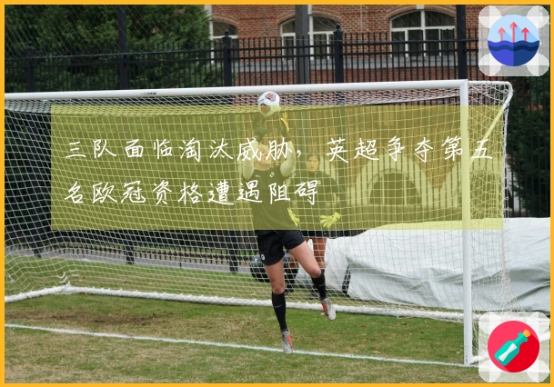 三队面临淘汰威胁，英超争夺第五名欧冠资格遭遇阻碍