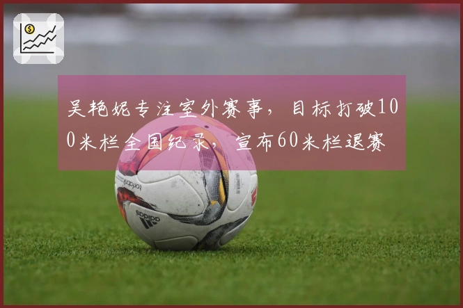吴艳妮专注室外赛事，目标打破100米栏全国纪录，宣布60米栏退赛