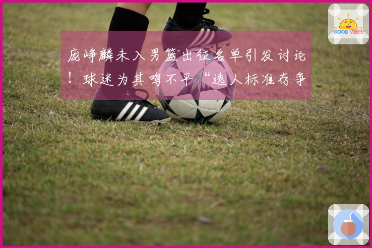 庞峥麟未入男篮出征名单引发讨论！球迷为其鸣不平“选人标准存争议”