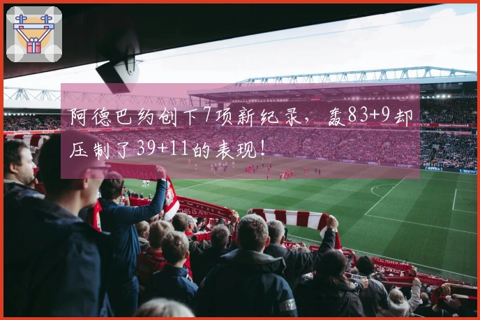 阿德巴约创下7项新纪录，轰83+9却压制了39+11的表现！