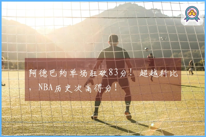 阿德巴约单场狂砍83分！超越科比，NBA历史次高得分！