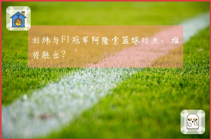 刘炜与F1冠军阿隆索篮球对决,谁将胜出?