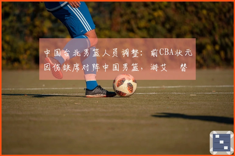 中国台北男篮人员调整：前CBA状元因伤缺席对阵中国男篮，游艾喆替补出场