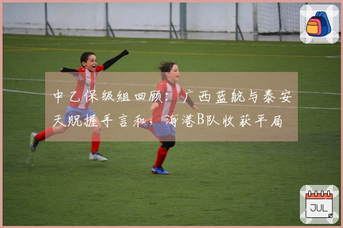 中乙保级组回顾：广西蓝航与泰安天贶握手言和，海港B队收获平局