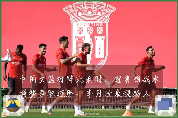 中国女篮对阵比利时，宫鲁鸣战术调整争取连胜，李月汝表现感人