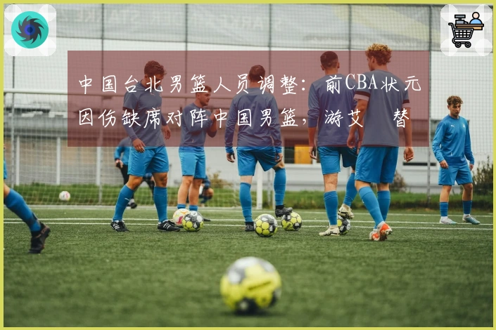 中国台北男篮人员调整：前CBA状元因伤缺席对阵中国男篮，游艾喆替补出场