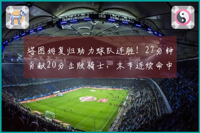塔图姆复归助力球队连胜！27分钟贡献20分击败骑士，末节连续命中上篮和三分