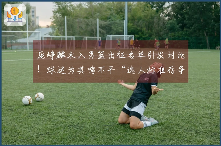 庞峥麟未入男篮出征名单引发讨论!球迷为其鸣不平“选人标准存争议”