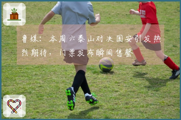 鲁媒：本周六泰山对决国安引发热烈期待，门票发布瞬间售罄