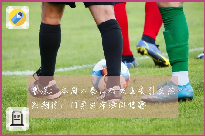 鲁媒：本周六泰山对决国安引发热烈期待，门票发布瞬间售罄