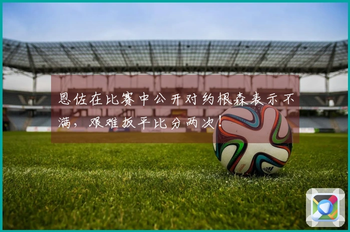 恩佐在比赛中公开对约根森表示不满，艰难扳平比分两次！