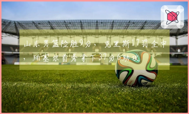 山东男篮险胜9分，克里斯17罚全中，珀塞尔首秀拿下37分6助攻