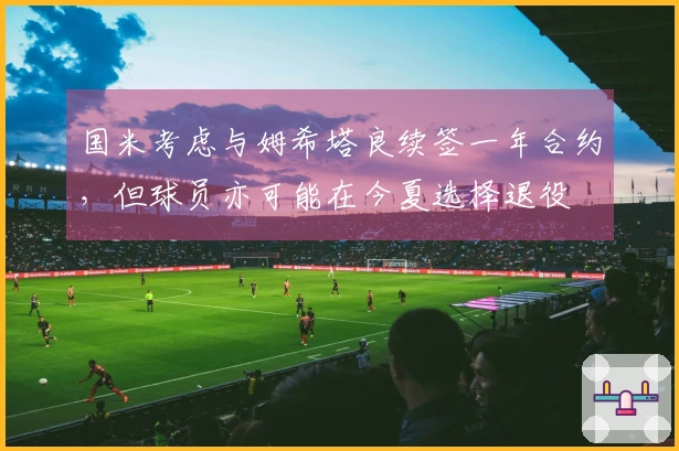 国米考虑与姆希塔良续签一年合约，但球员亦可能在今夏选择退役