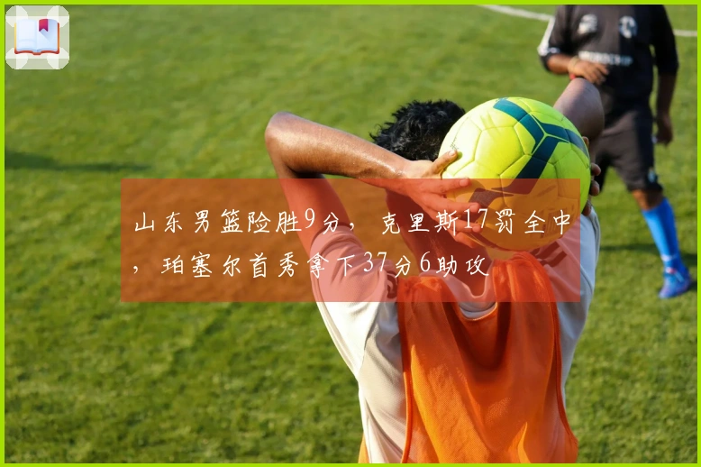 山东男篮险胜9分，克里斯17罚全中，珀塞尔首秀拿下37分6助攻