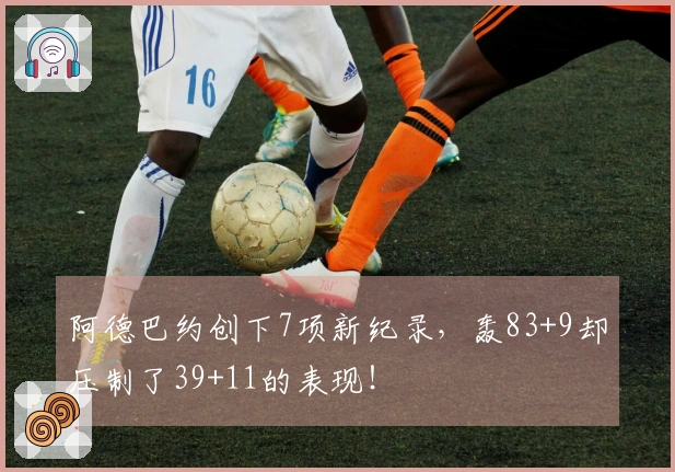 阿德巴约创下7项新纪录，轰83+9却压制了39+11的表现！